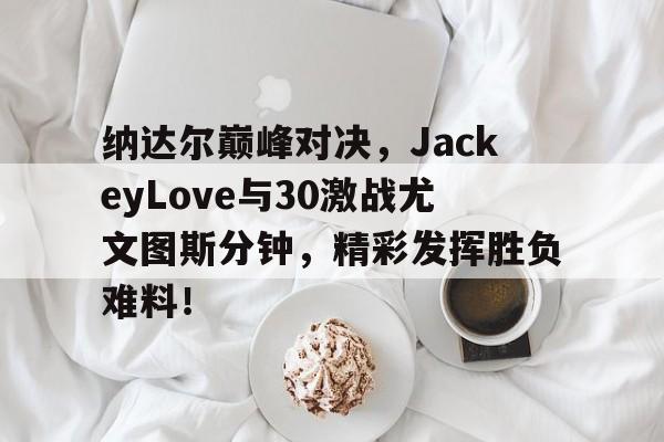 九游娱乐-纳达尔巅峰对决，JackeyLove与30激战尤文图斯分钟，精彩发挥胜负难料！的简单介绍